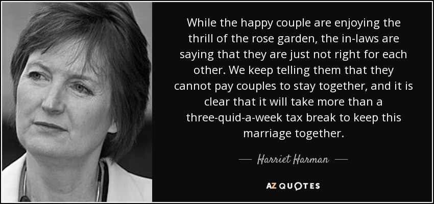 While the happy couple are enjoying the thrill of the rose garden, the in-laws are saying that they are just not right for each other. We keep telling them that they cannot pay couples to stay together, and it is clear that it will take more than a three-quid-a-week tax break to keep this marriage together. - Harriet Harman