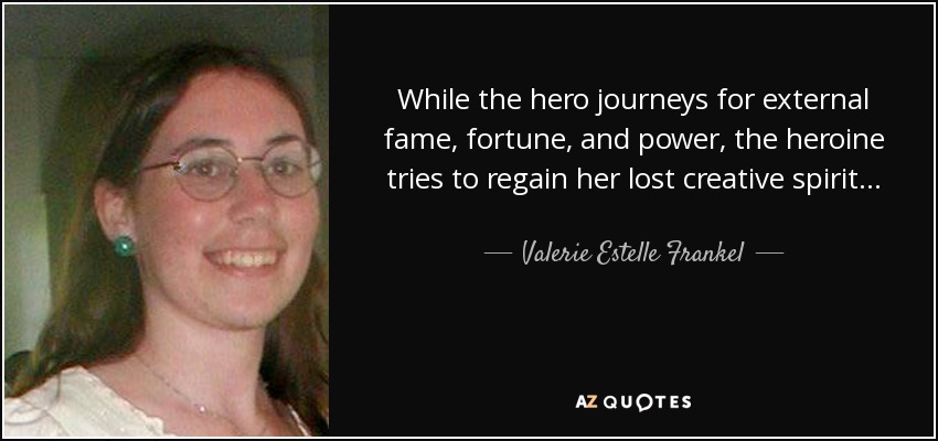 While the hero journeys for external fame, fortune, and power, the heroine tries to regain her lost creative spirit… Once she hears the cries of this lost part of herself needing rescue, her journey truly begins. - Valerie Estelle Frankel