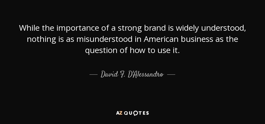 While the importance of a strong brand is widely understood, nothing is as misunderstood in American business as the question of how to use it. - David F. D'Alessandro