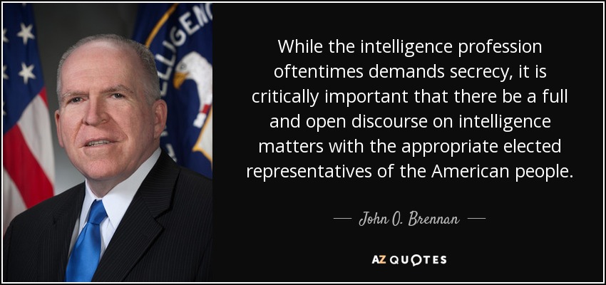 While the intelligence profession oftentimes demands secrecy, it is critically important that there be a full and open discourse on intelligence matters with the appropriate elected representatives of the American people. - John O. Brennan
