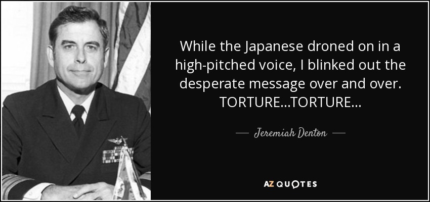 While the Japanese droned on in a high-pitched voice, I blinked out the desperate message over and over. TORTURE...TORTURE... - Jeremiah Denton
