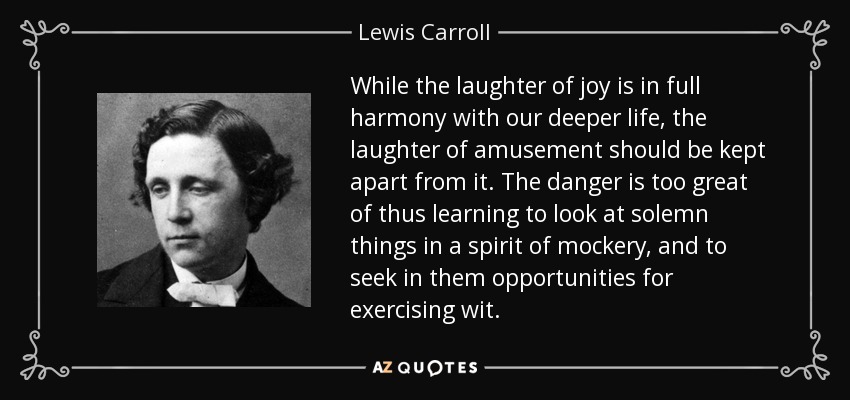 While the laughter of joy is in full harmony with our deeper life, the laughter of amusement should be kept apart from it. The danger is too great of thus learning to look at solemn things in a spirit of mockery, and to seek in them opportunities for exercising wit. - Lewis Carroll