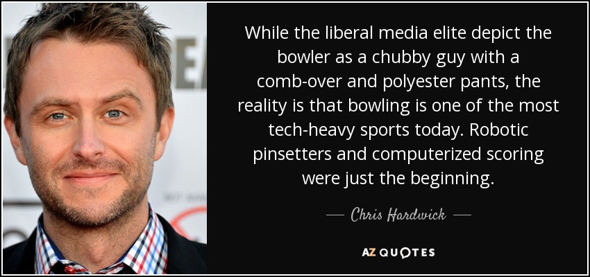 While the liberal media elite depict the bowler as a chubby guy with a comb-over and polyester pants, the reality is that bowling is one of the most tech-heavy sports today. Robotic pinsetters and computerized scoring were just the beginning. - Chris Hardwick