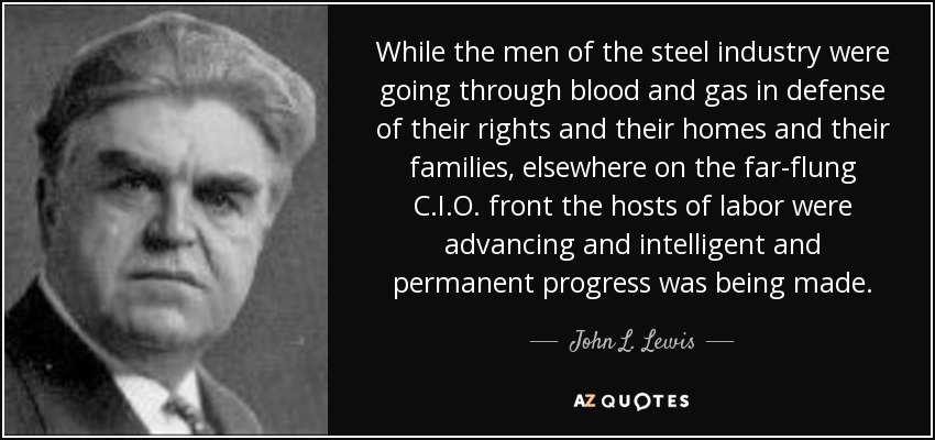 While the men of the steel industry were going through blood and gas in defense of their rights and their homes and their families, elsewhere on the far-flung C.I.O. front the hosts of labor were advancing and intelligent and permanent progress was being made. - John L. Lewis