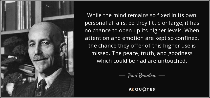 While the mind remains so fixed in its own personal affairs, be they little or large, it has no chance to open up its higher levels. When attention and emotion are kept so confined, the chance they offer of this higher use is missed. The peace, truth, and goodness which could be had are untouched. - Paul Brunton