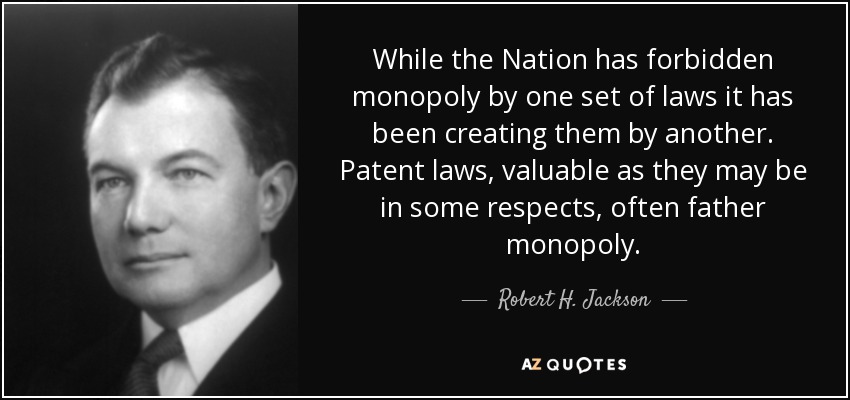 While the Nation has forbidden monopoly by one set of laws it has been creating them by another. Patent laws, valuable as they may be in some respects, often father monopoly. - Robert H. Jackson