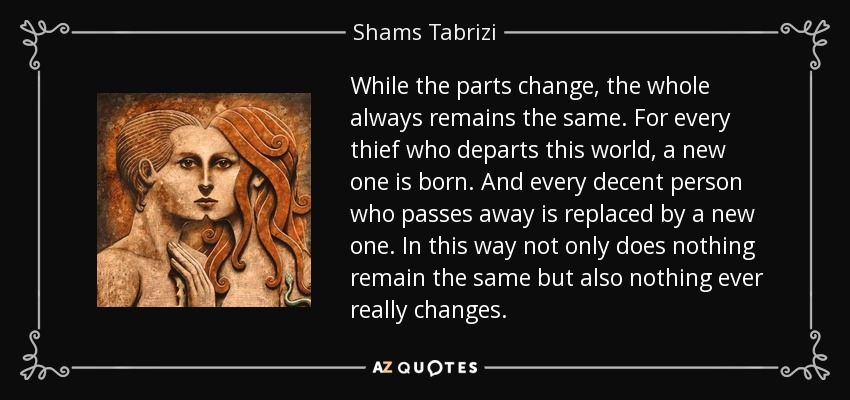 While the parts change, the whole always remains the same. For every thief who departs this world, a new one is born. And every decent person who passes away is replaced by a new one. In this way not only does nothing remain the same but also nothing ever really changes. - Shams Tabrizi