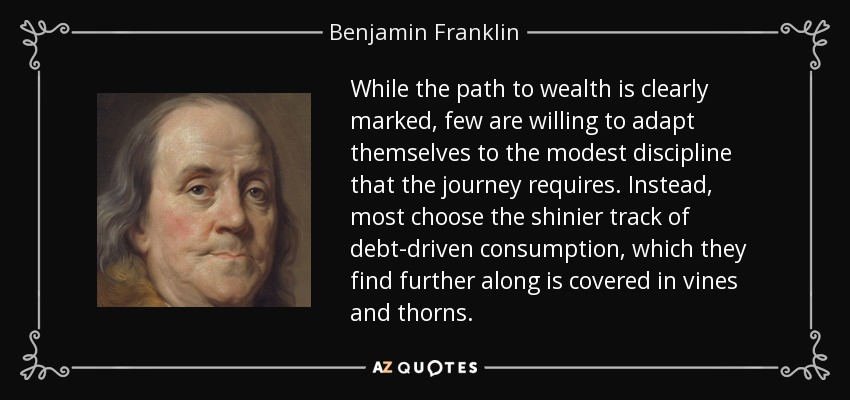 While the path to wealth is clearly marked, few are willing to adapt themselves to the modest discipline that the journey requires. Instead, most choose the shinier track of debt-driven consumption, which they find further along is covered in vines and thorns. - Benjamin Franklin