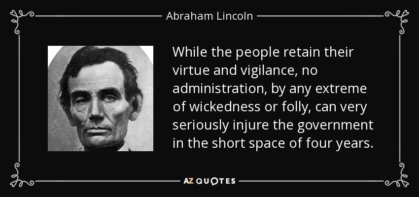 While the people retain their virtue and vigilance, no administration, by any extreme of wickedness or folly, can very seriously injure the government in the short space of four years. - Abraham Lincoln