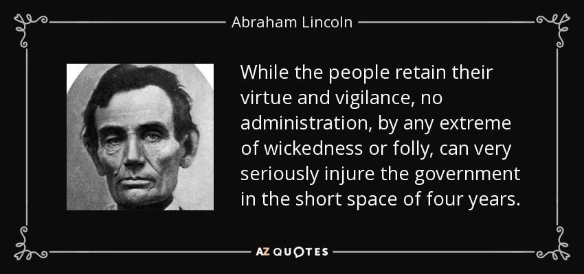 While the people retain their virtue and vigilance, no administration, by any extreme of wickedness or folly, can very seriously injure the government in the short space of four years. - Abraham Lincoln