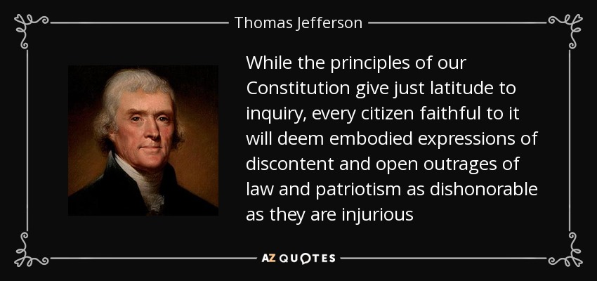 While the principles of our Constitution give just latitude to inquiry, every citizen faithful to it will deem embodied expressions of discontent and open outrages of law and patriotism as dishonorable as they are injurious - Thomas Jefferson