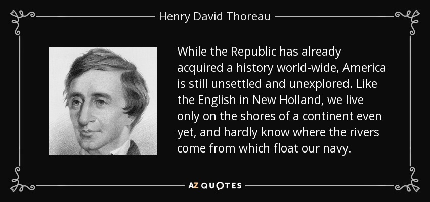While the Republic has already acquired a history world-wide, America is still unsettled and unexplored. Like the English in New Holland, we live only on the shores of a continent even yet, and hardly know where the rivers come from which float our navy. - Henry David Thoreau