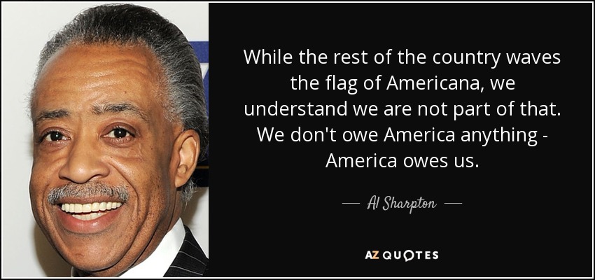 While the rest of the country waves the flag of Americana, we understand we are not part of that. We don't owe America anything - America owes us. - Al Sharpton