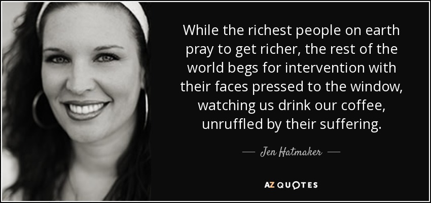 While the richest people on earth pray to get richer, the rest of the world begs for intervention with their faces pressed to the window, watching us drink our coffee, unruffled by their suffering. - Jen Hatmaker