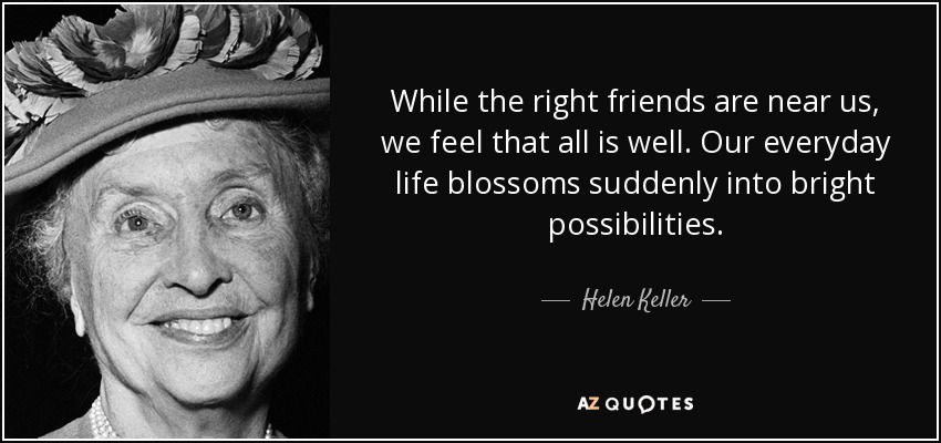 While the right friends are near us, we feel that all is well. Our everyday life blossoms suddenly into bright possibilities. - Helen Keller