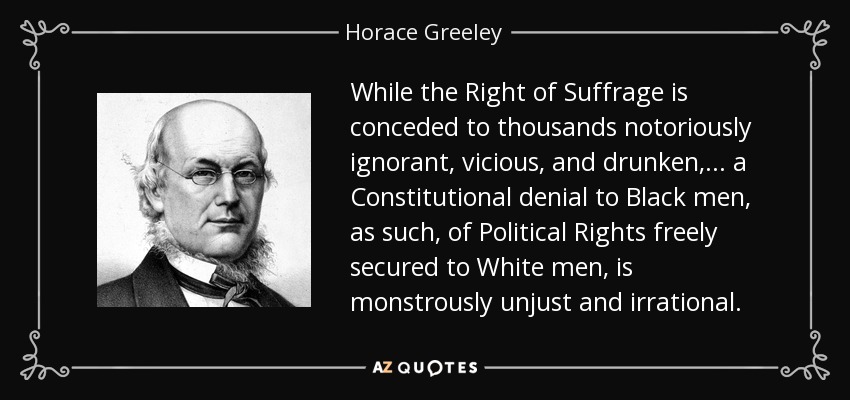 While the Right of Suffrage is conceded to thousands notoriously ignorant, vicious, and drunken, ... a Constitutional denial to Black men, as such, of Political Rights freely secured to White men, is monstrously unjust and irrational. - Horace Greeley