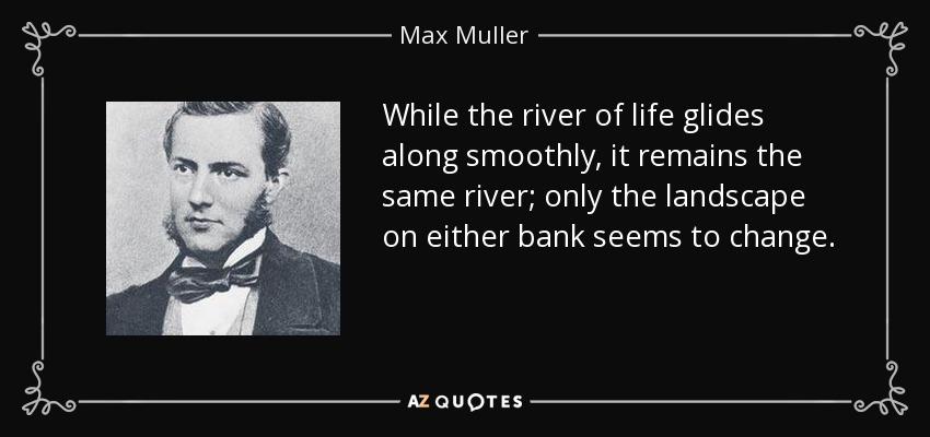 While the river of life glides along smoothly, it remains the same river; only the landscape on either bank seems to change. - Max Muller