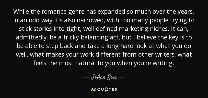 While the romance genre has expanded so much over the years, in an odd way it's also narrowed, with too many people trying to stick stories into tight, well-defined marketing niches. It can, admittedly, be a tricky balancing act, but I believe the key is to be able to step back and take a long hard look at what you do well, what makes your work different from other writers, what feels the most natural to you when you're writing. - JoAnn Ross