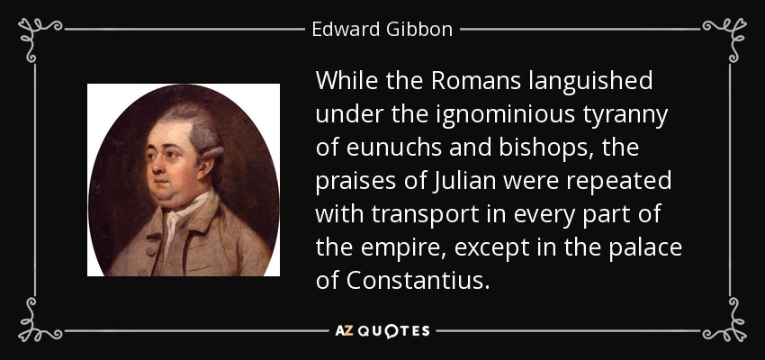 While the Romans languished under the ignominious tyranny of eunuchs and bishops, the praises of Julian were repeated with transport in every part of the empire, except in the palace of Constantius. - Edward Gibbon