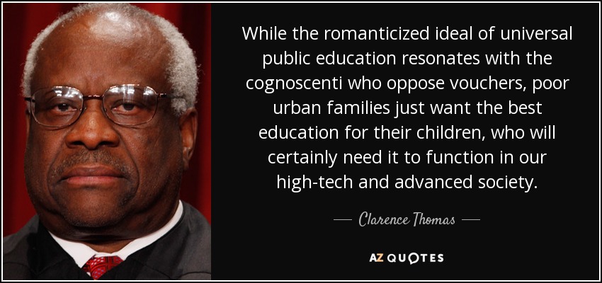 While the romanticized ideal of universal public education resonates with the cognoscenti who oppose vouchers, poor urban families just want the best education for their children, who will certainly need it to function in our high-tech and advanced society. - Clarence Thomas