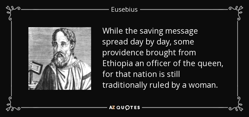 While the saving message spread day by day, some providence brought from Ethiopia an officer of the queen, for that nation is still traditionally ruled by a woman. - Eusebius