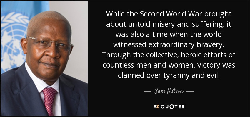 While the Second World War brought about untold misery and suffering, it was also a time when the world witnessed extraordinary bravery. Through the collective, heroic efforts of countless men and women, victory was claimed over tyranny and evil. - Sam Kutesa