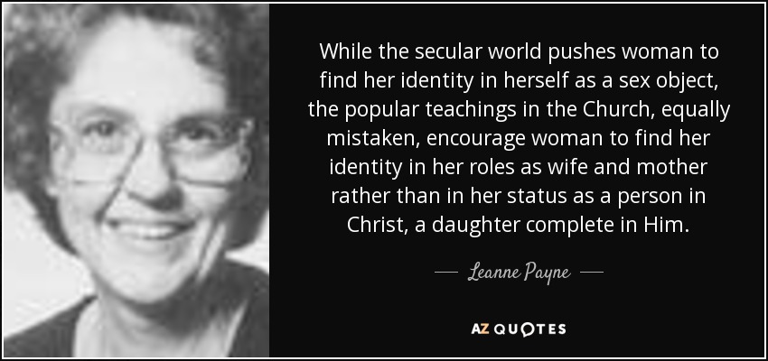 While the secular world pushes woman to find her identity in herself as a sex object, the popular teachings in the Church, equally mistaken, encourage woman to find her identity in her roles as wife and mother rather than in her status as a person in Christ, a daughter complete in Him. - Leanne Payne