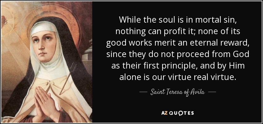 While the soul is in mortal sin, nothing can profit it; none of its good works merit an eternal reward, since they do not proceed from God as their first principle, and by Him alone is our virtue real virtue. - Teresa of Avila