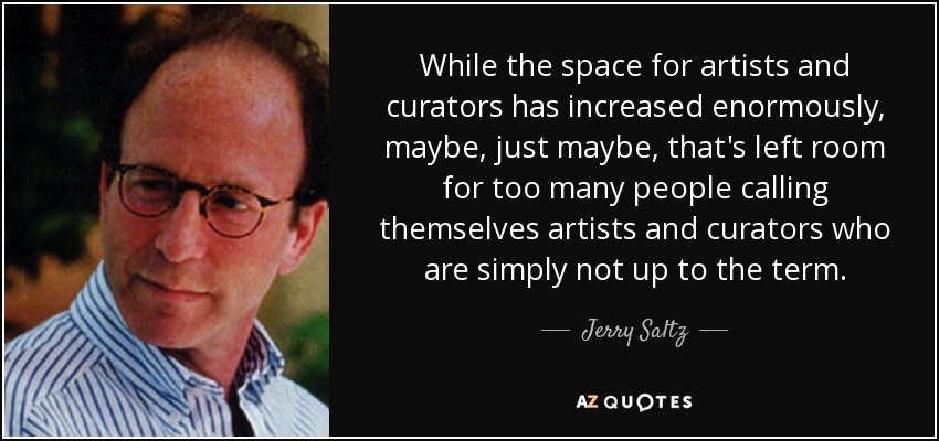 While the space for artists and curators has increased enormously, maybe, just maybe, that's left room for too many people calling themselves artists and curators who are simply not up to the term. - Jerry Saltz