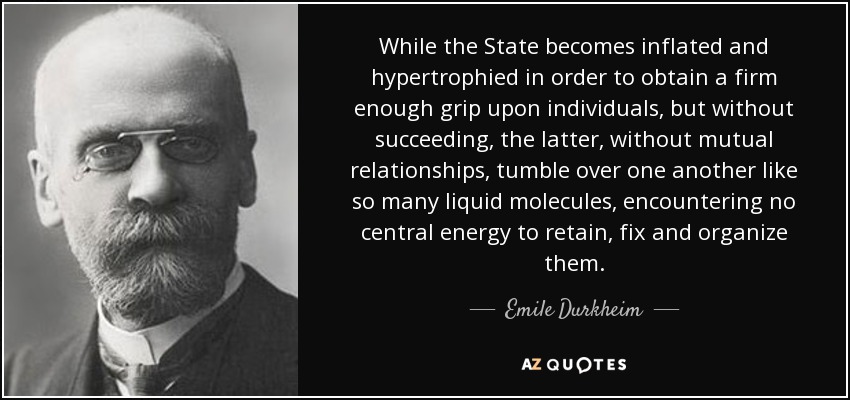 While the State becomes inflated and hypertrophied in order to obtain a firm enough grip upon individuals, but without succeeding, the latter, without mutual relationships, tumble over one another like so many liquid molecules, encountering no central energy to retain, fix and organize them. - Emile Durkheim