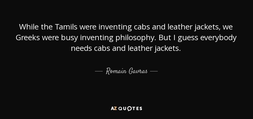 While the Tamils were inventing cabs and leather jackets, we Greeks were busy inventing philosophy. But I guess everybody needs cabs and leather jackets. - Romain Gavras