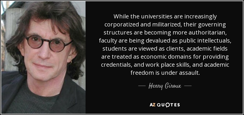 While the universities are increasingly corporatized and militarized, their governing structures are becoming more authoritarian, faculty are being devalued as public intellectuals, students are viewed as clients, academic fields are treated as economic domains for providing credentials, and work place skills, and academic freedom is under assault. - Henry Giroux