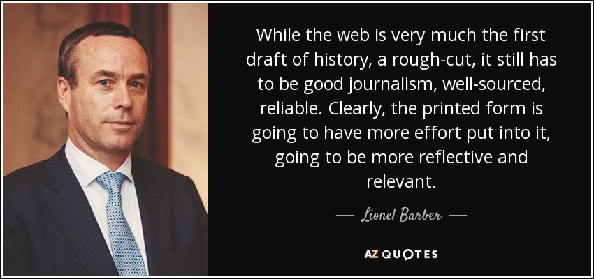 While the web is very much the first draft of history, a rough-cut, it still has to be good journalism, well-sourced, reliable. Clearly, the printed form is going to have more effort put into it, going to be more reflective and relevant. - Lionel Barber