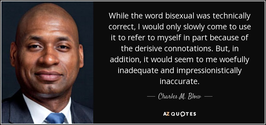 While the word bisexual was technically correct, I would only slowly come to use it to refer to myself in part because of the derisive connotations. But, in addition, it would seem to me woefully inadequate and impressionistically inaccurate. - Charles M. Blow