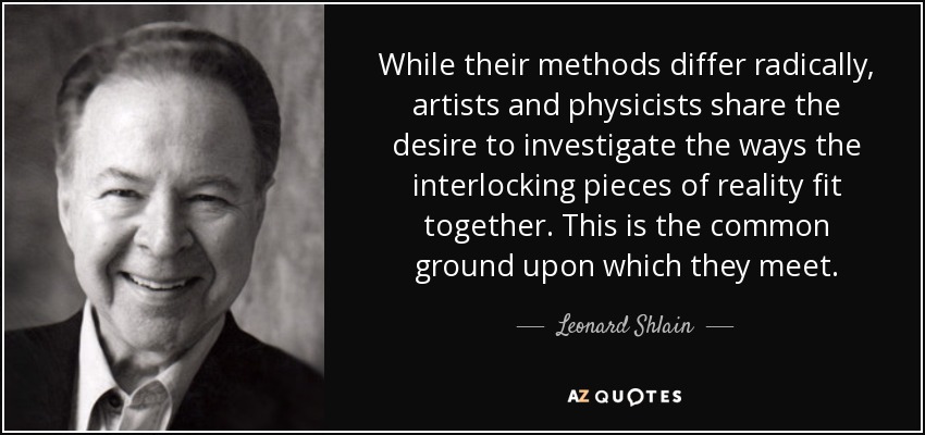While their methods differ radically, artists and physicists share the desire to investigate the ways the interlocking pieces of reality fit together. This is the common ground upon which they meet. - Leonard Shlain