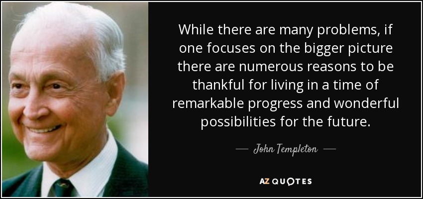 While there are many problems, if one focuses on the bigger picture there are numerous reasons to be thankful for living in a time of remarkable progress and wonderful possibilities for the future. - John Templeton
