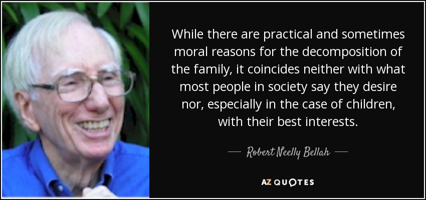 While there are practical and sometimes moral reasons for the decomposition of the family, it coincides neither with what most people in society say they desire nor, especially in the case of children, with their best interests. - Robert Neelly Bellah