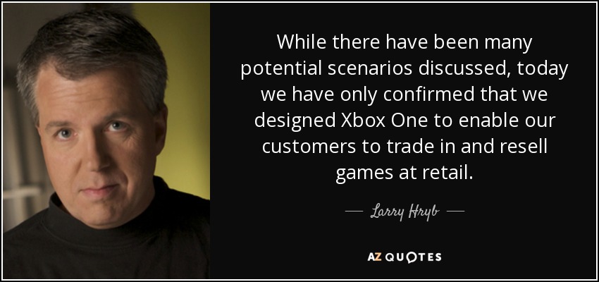 While there have been many potential scenarios discussed, today we have only confirmed that we designed Xbox One to enable our customers to trade in and resell games at retail. - Larry Hryb