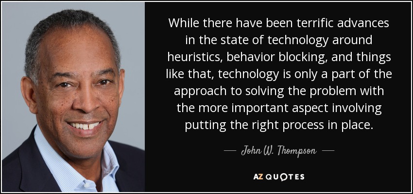 While there have been terrific advances in the state of technology around heuristics, behavior blocking, and things like that, technology is only a part of the approach to solving the problem with the more important aspect involving putting the right process in place. - John W. Thompson