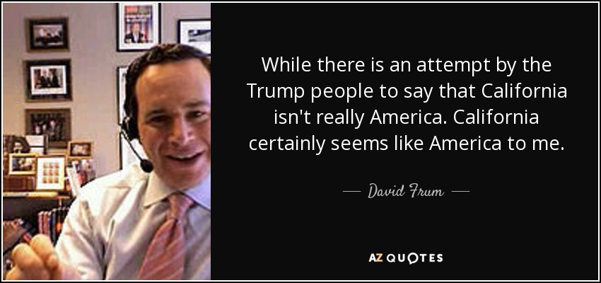 While there is an attempt by the Trump people to say that California isn't really America. California certainly seems like America to me. - David Frum