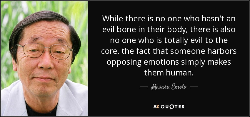 While there is no one who hasn't an evil bone in their body, there is also no one who is totally evil to the core. the fact that someone harbors opposing emotions simply makes them human. - Masaru Emoto