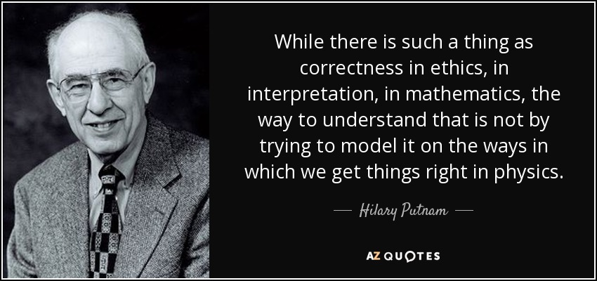 While there is such a thing as correctness in ethics, in interpretation, in mathematics, the way to understand that is not by trying to model it on the ways in which we get things right in physics. - Hilary Putnam