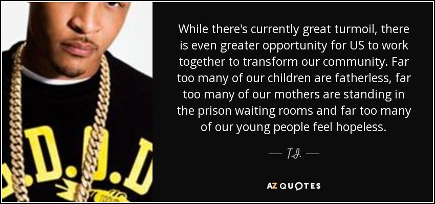 While there's currently great turmoil, there is even greater opportunity for US to work together to transform our community. Far too many of our children are fatherless, far too many of our mothers are standing in the prison waiting rooms and far too many of our young people feel hopeless. - T.I.