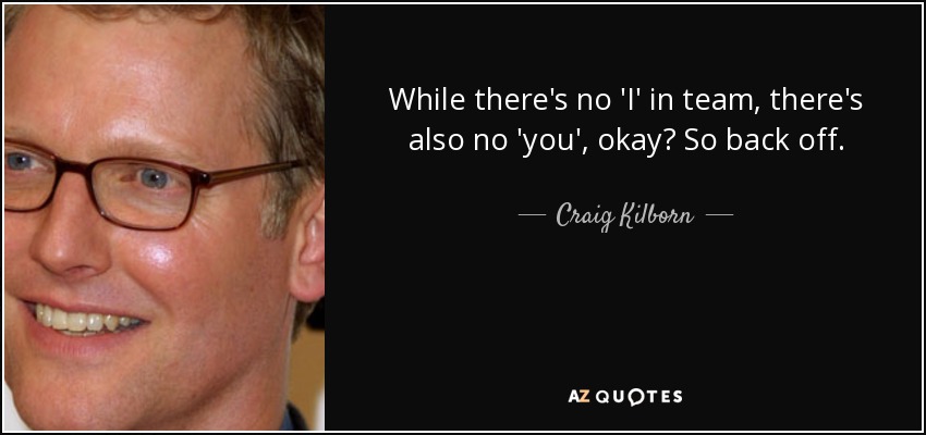 While there's no 'I' in team, there's also no 'you', okay? So back off. - Craig Kilborn