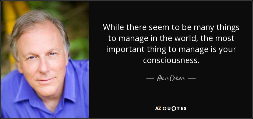 While there seem to be many things to manage in the world, the most important thing to manage is your consciousness. - Alan Cohen