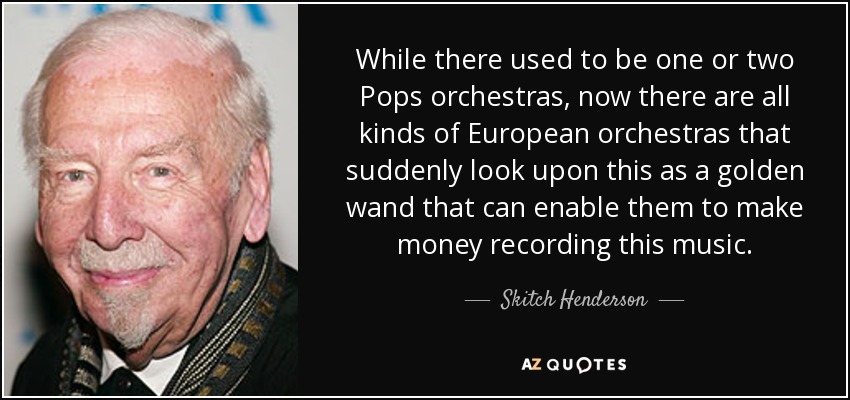 While there used to be one or two Pops orchestras, now there are all kinds of European orchestras that suddenly look upon this as a golden wand that can enable them to make money recording this music. - Skitch Henderson