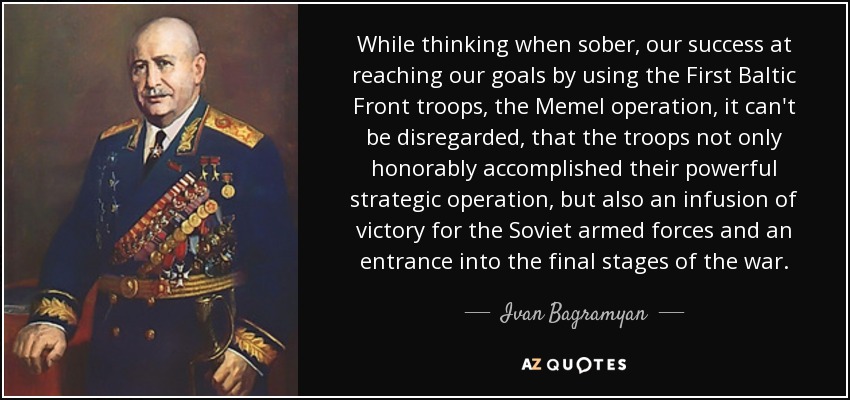 While thinking when sober, our success at reaching our goals by using the First Baltic Front troops, the Memel operation, it can't be disregarded, that the troops not only honorably accomplished their powerful strategic operation, but also an infusion of victory for the Soviet armed forces and an entrance into the final stages of the war. - Ivan Bagramyan