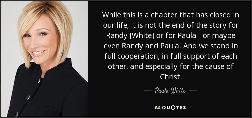 While this is a chapter that has closed in our life, it is not the end of the story for Randy [White] or for Paula - or maybe even Randy and Paula. And we stand in full cooperation, in full support of each other, and especially for the cause of Christ. - Paula White