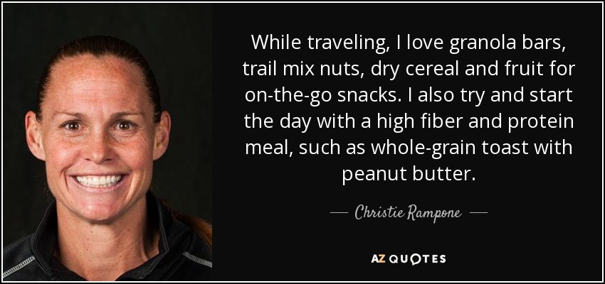 While traveling, I love granola bars, trail mix nuts, dry cereal and fruit for on-the-go snacks. I also try and start the day with a high fiber and protein meal, such as whole-grain toast with peanut butter. - Christie Rampone