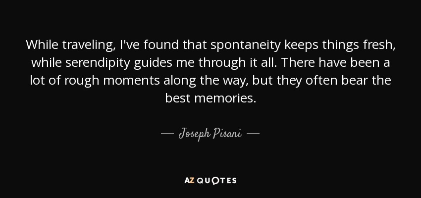 While traveling, I've found that spontaneity keeps things fresh, while serendipity guides me through it all. There have been a lot of rough moments along the way, but they often bear the best memories. - Joseph Pisani